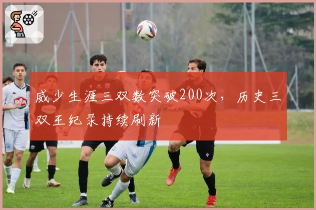 威少生涯三双数突破200次,历史三双王纪录持续刷新