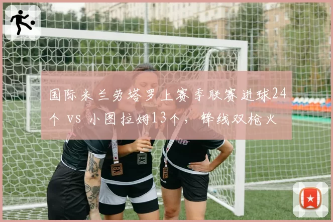 国际米兰劳塔罗上赛季联赛进球24个 vs 小图拉姆13个，锋线双枪火力分布不均